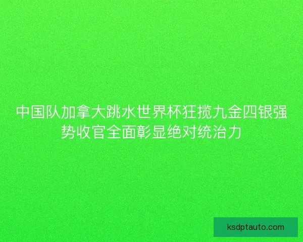 中国队加拿大跳水世界杯狂揽九金四银强势收官全面彰显绝对统治力
