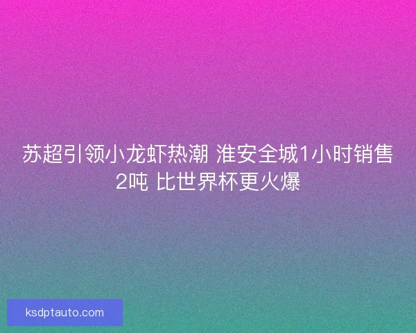 苏超引领小龙虾热潮 淮安全城1小时销售2吨 比世界杯更火爆