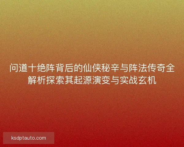 问道十绝阵背后的仙侠秘辛与阵法传奇全解析探索其起源演变与实战玄机