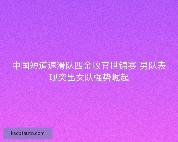 中国短道速滑队四金收官世锦赛 男队表现突出女队强势崛起
