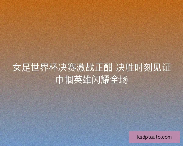 女足世界杯决赛激战正酣 决胜时刻见证巾帼英雄闪耀全场