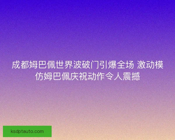 成都姆巴佩世界波破门引爆全场 激动模仿姆巴佩庆祝动作令人震撼