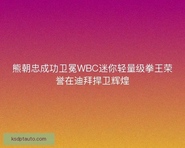 熊朝忠成功卫冕WBC迷你轻量级拳王荣誉在迪拜捍卫辉煌