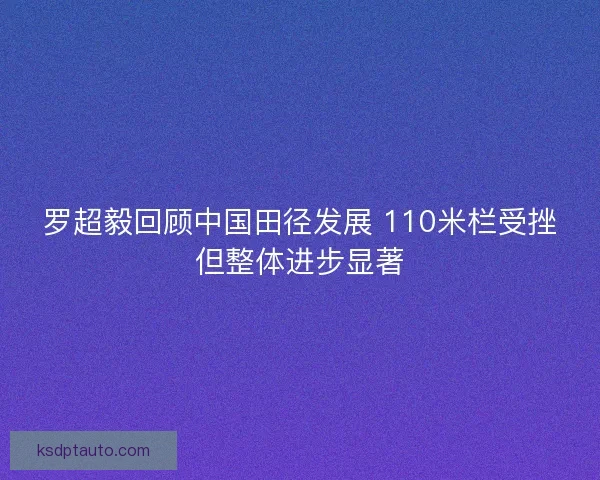 罗超毅回顾中国田径发展 110米栏受挫但整体进步显著