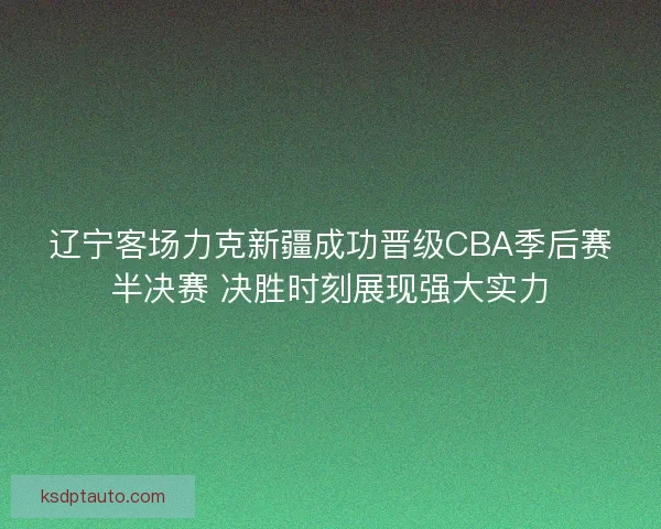 辽宁客场力克新疆成功晋级CBA季后赛半决赛 决胜时刻展现强大实力