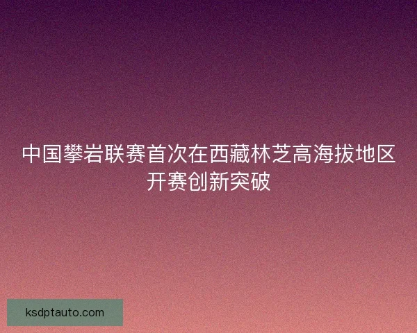 中国攀岩联赛首次在西藏林芝高海拔地区开赛创新突破