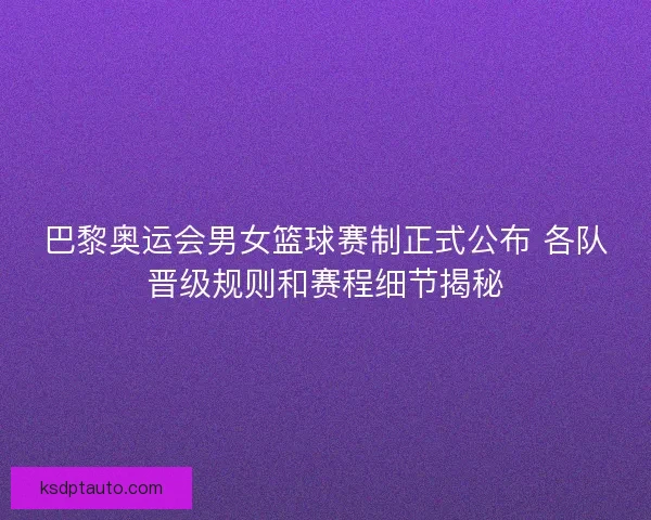 巴黎奥运会男女篮球赛制正式公布 各队晋级规则和赛程细节揭秘