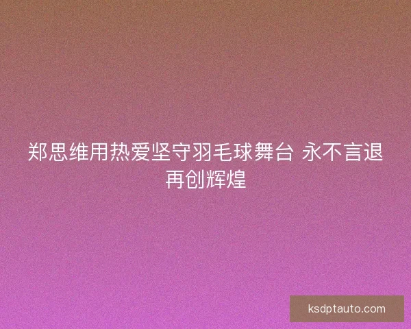 郑思维用热爱坚守羽毛球舞台 永不言退再创辉煌