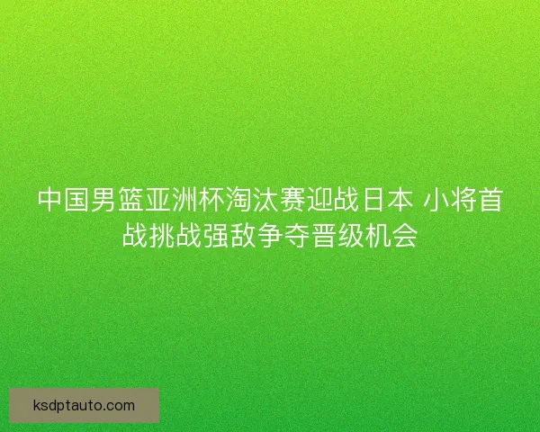 中国男篮亚洲杯淘汰赛迎战日本 小将首战挑战强敌争夺晋级机会