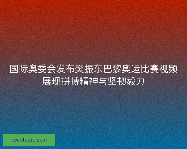国际奥委会发布樊振东巴黎奥运比赛视频展现拼搏精神与坚韧毅力