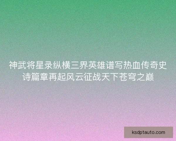 神武将星录纵横三界英雄谱写热血传奇史诗篇章再起风云征战天下苍穹之巅