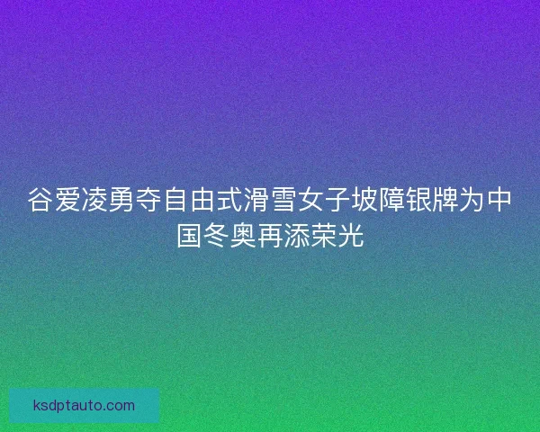 谷爱凌勇夺自由式滑雪女子坡障银牌为中国冬奥再添荣光
