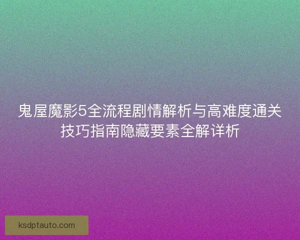 鬼屋魔影5全流程剧情解析与高难度通关技巧指南隐藏要素全解详析