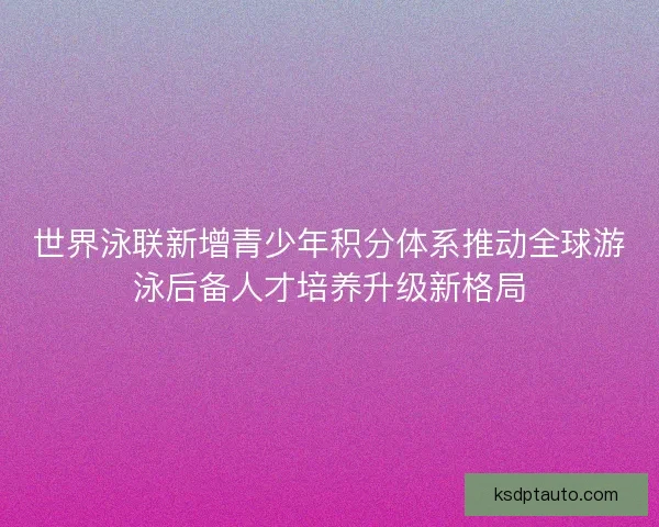 世界泳联新增青少年积分体系推动全球游泳后备人才培养升级新格局