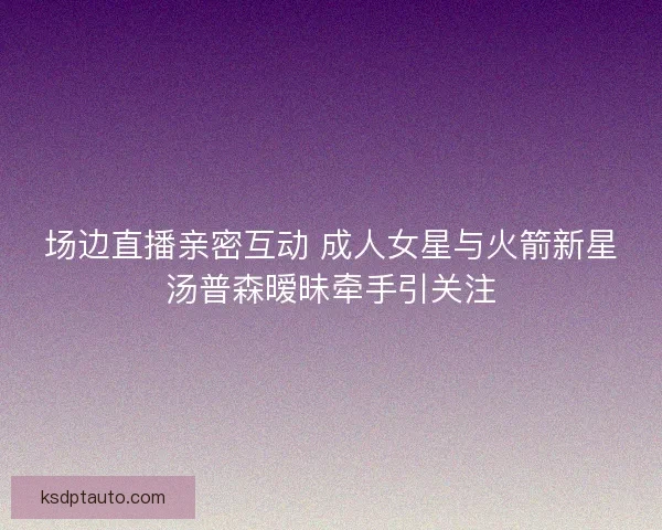 场边直播亲密互动 成人女星与火箭新星汤普森暧昧牵手引关注