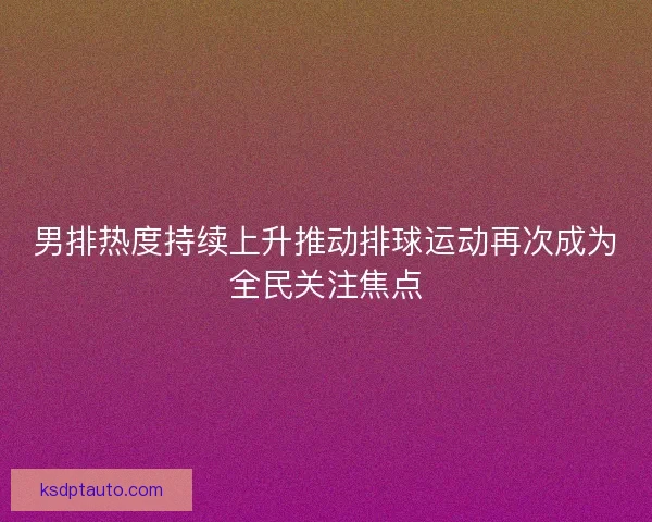 男排热度持续上升推动排球运动再次成为全民关注焦点