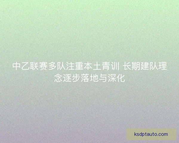 中乙联赛多队注重本土青训 长期建队理念逐步落地与深化