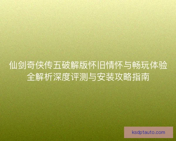 仙剑奇侠传五破解版怀旧情怀与畅玩体验全解析深度评测与安装攻略指南