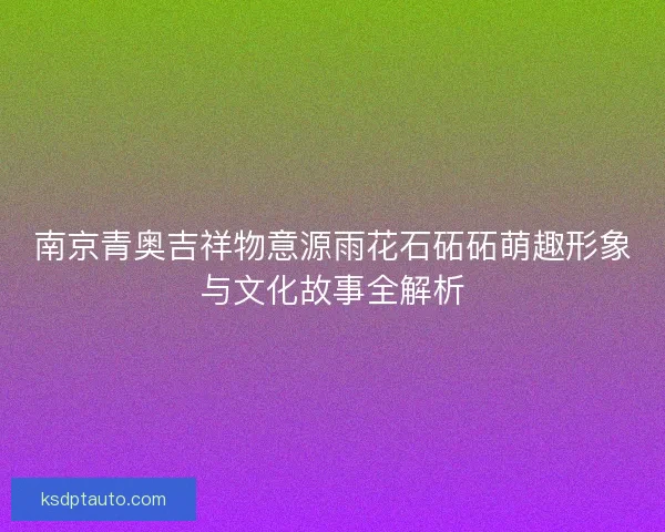 南京青奥吉祥物意源雨花石砳砳萌趣形象与文化故事全解析 南京青奥吉祥物意源雨花石砳砳萌趣形象与文化故事全解析