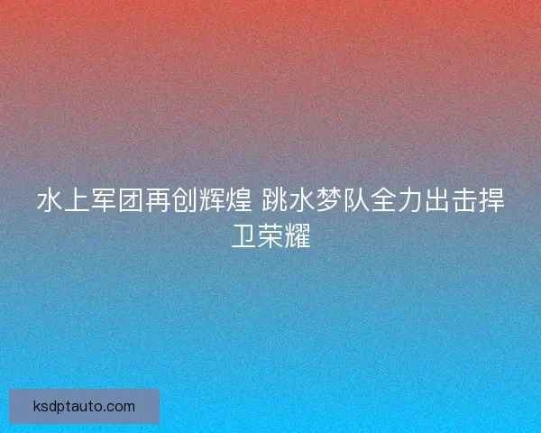 水上军团再创辉煌 跳水梦队全力出击捍卫荣耀