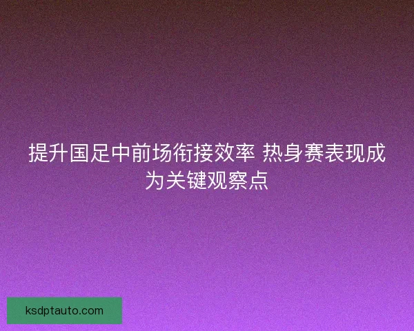 提升国足中前场衔接效率 热身赛表现成为关键观察点 提升国足中前场衔接效率 热身赛表现成为关键观察点