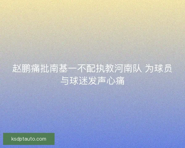 赵鹏痛批南基一不配执教河南队 为球员与球迷发声心痛 赵鹏痛批南基一不配执教河南队 为球员与球迷发声心痛
