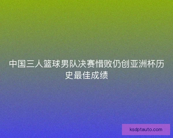 中国三人篮球男队决赛惜败仍创亚洲杯历史最佳成绩 中国三人篮球男队决赛惜败仍创亚洲杯历史最佳成绩