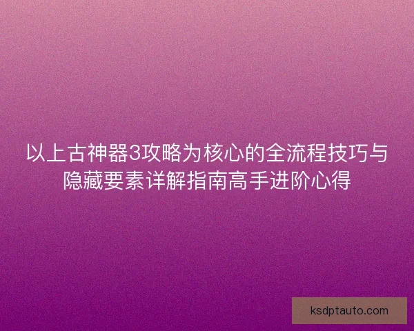 以上古神器3攻略为核心的全流程技巧与隐藏要素详解指南高手进阶心得