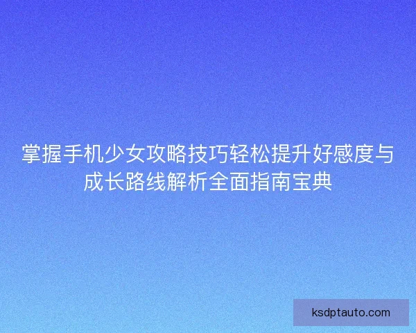 掌握手机少女攻略技巧轻松提升好感度与成长路线解析全面指南宝典