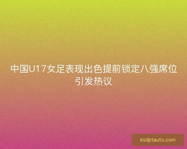 中国U17女足表现出色提前锁定八强席位引发热议
