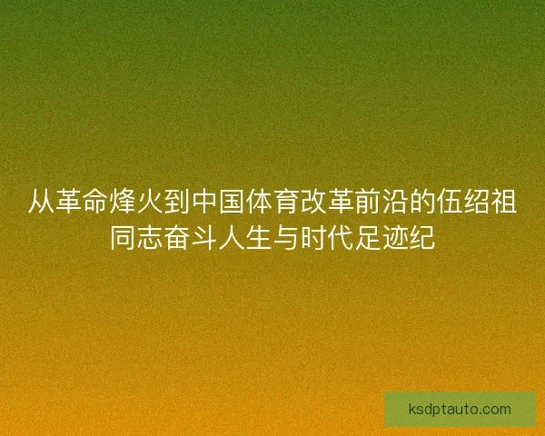 从革命烽火到中国体育改革前沿的伍绍祖同志奋斗人生与时代足迹纪