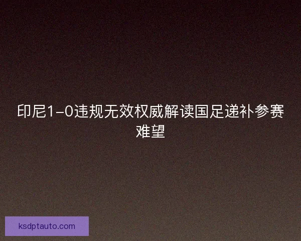 印尼1-0违规无效权威解读国足递补参赛难望